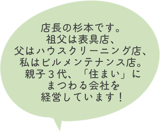 店長の杉本です。 祖父は表具店、父はハウスクリーニング店、私はビルメンテナンス店。親子３代、「住まい」にまつわる会社を経営しています！