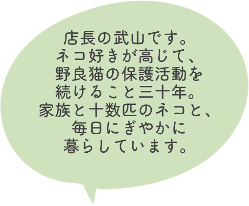 店長の武山です。ネコ好きが高じて、野良猫の保護活動を続けること三十年。家族と十数匹のネコと、毎日にぎやかに暮らしています。